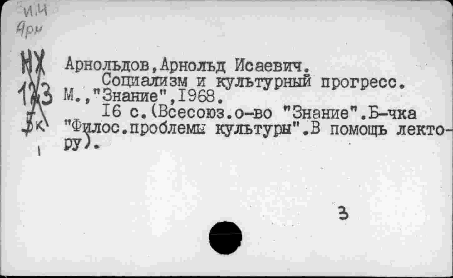 ﻿VI.И
Яру
М X Арнольдов,Арнольд Ис аевич.
А/п	Социализм и культурный прогресс.
М.,"Знание",1968.
•А	16 с.(Всесоюз.о-во ”Знание”.Б-чка
”Филос.проблемы культуры".В помощь лекто
. РУ).